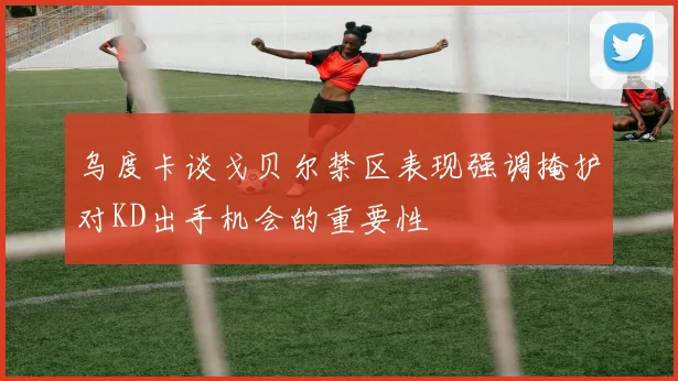 乌度卡谈戈贝尔禁区表现强调掩护对KD出手机会的重要性