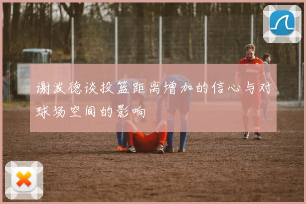 谢泼德谈投篮距离增加的信心与对球场空间的影响