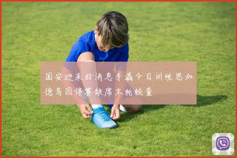 国安迎来好消息李磊今日训练恩加德乌因停赛缺席末轮较量