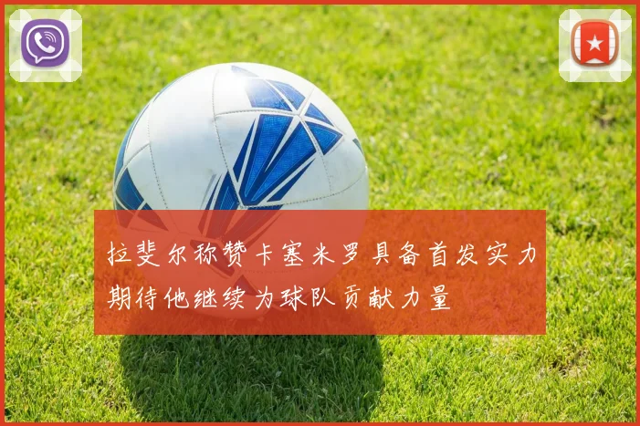 拉斐尔称赞卡塞米罗具备首发实力期待他继续为球队贡献力量