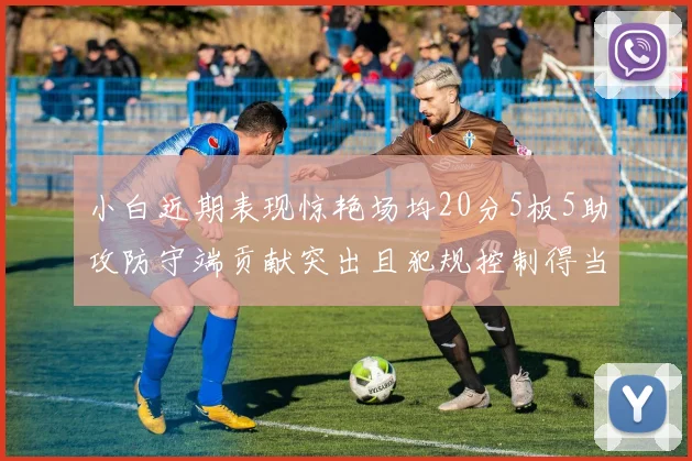 小白近期表现惊艳场均20分5板5助攻防守端贡献突出且犯规控制得当