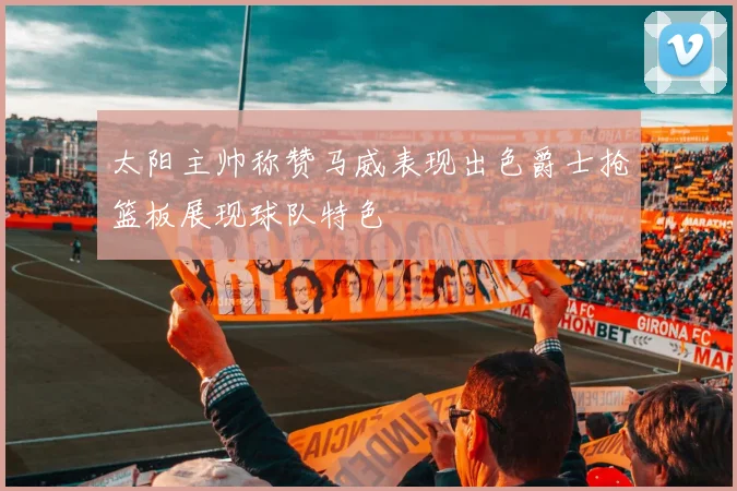 太阳主帅称赞马威表现出色爵士抢篮板展现球队特色