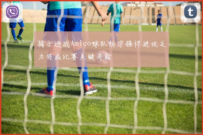 骑士迎战Amico球队防守强悍进攻乏力将成比赛关键考验