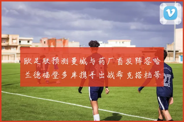 欧足联预测曼城与药厂首发阵容哈兰德福登多库携手出战希克搭档蒂尔曼