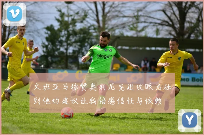 文班亚马称赞奥利尼克进攻眼光独到他的建议让我倍感信任与依赖