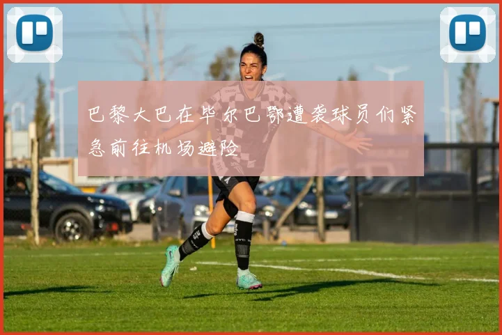 巴黎大巴在毕尔巴鄂遭袭球员们紧急前往机场避险