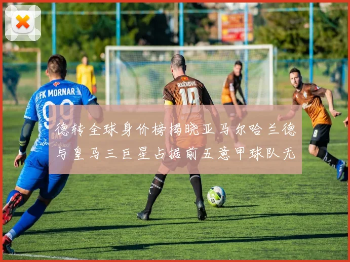 德转全球身价榜揭晓亚马尔哈兰德与皇马三巨星占据前五意甲球队无缘前二十