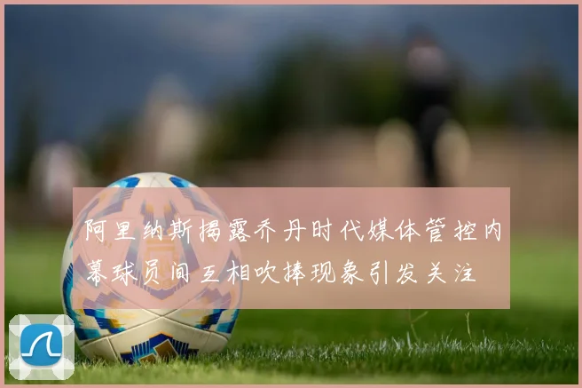 阿里纳斯揭露乔丹时代媒体管控内幕球员间互相吹捧现象引发关注