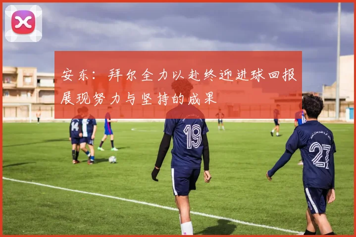 安东：拜尔全力以赴终迎进球回报展现努力与坚持的成果