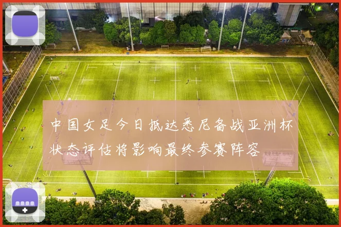 中国女足今日抵达悉尼备战亚洲杯状态评估将影响最终参赛阵容
