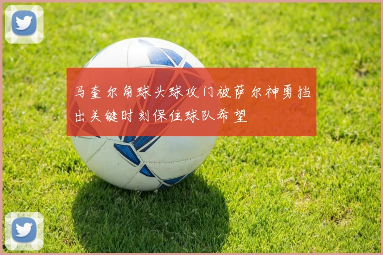 马奎尔角球头球攻门被萨尔神勇挡出关键时刻保住球队希望