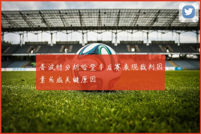香波特分析哈登季后赛表现裁判因素或成关键原因