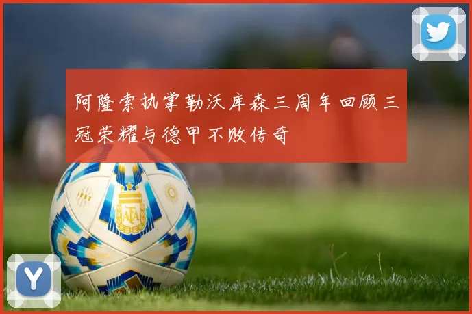 阿隆索执掌勒沃库森三周年回顾三冠荣耀与德甲不败传奇