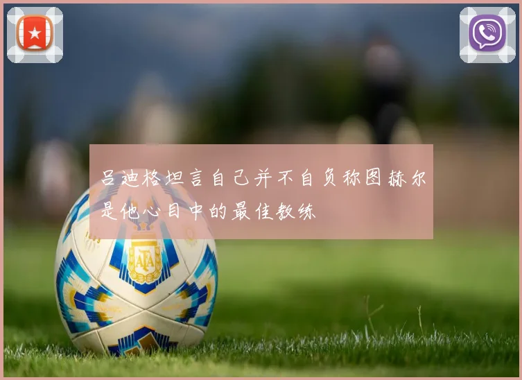 吕迪格坦言自己并不自负称图赫尔是他心目中的最佳教练