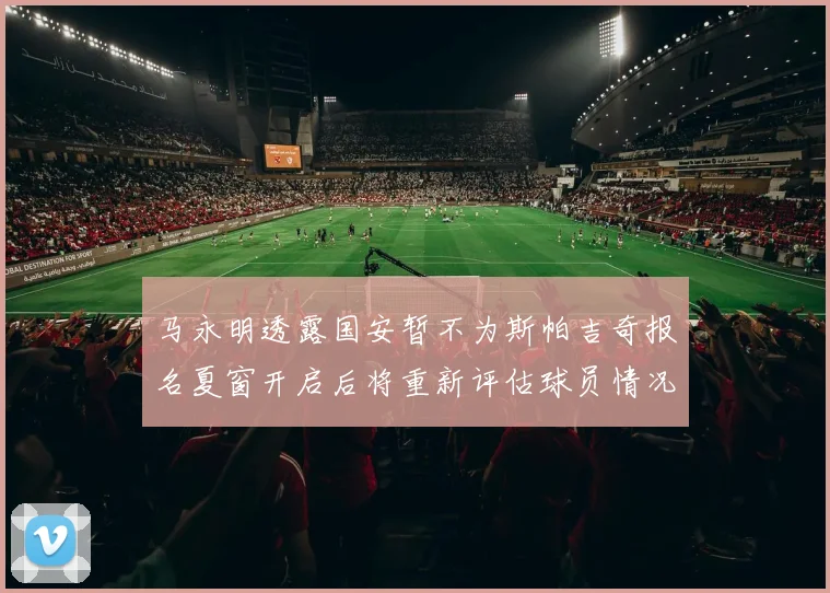 马永明透露国安暂不为斯帕吉奇报名夏窗开启后将重新评估球员情况