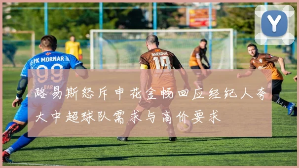 路易斯怒斥申花金畅回应经纪人夸大中超球队需求与高价要求