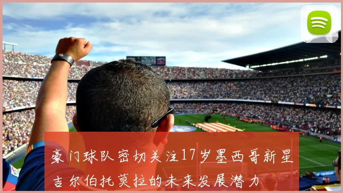 豪门球队密切关注17岁墨西哥新星吉尔伯托莫拉的未来发展潜力
