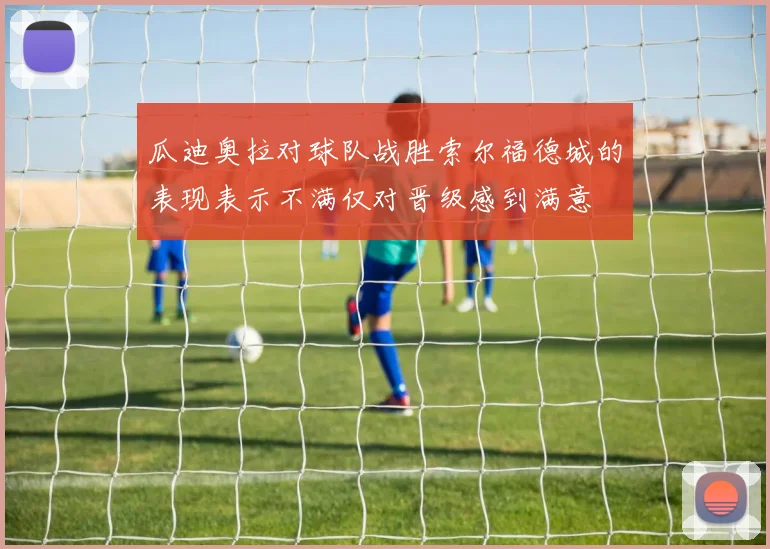 瓜迪奥拉对球队战胜索尔福德城的表现表示不满仅对晋级感到满意
