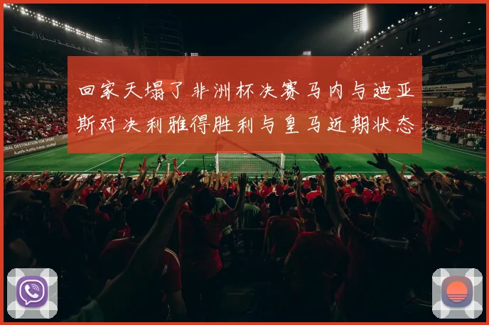 回家天塌了非洲杯决赛马内与迪亚斯对决利雅得胜利与皇马近期状态堪忧