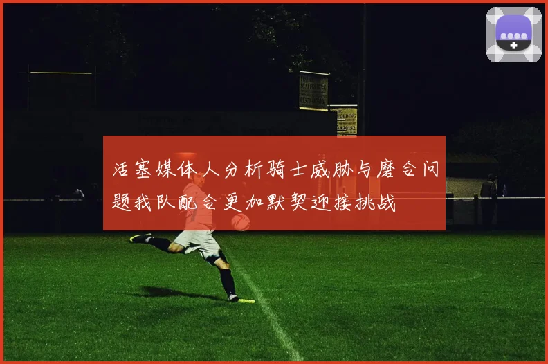活塞媒体人分析骑士威胁与磨合问题我队配合更加默契迎接挑战