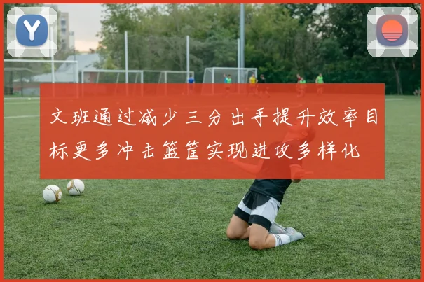 文班通过减少三分出手提升效率目标更多冲击篮筐实现进攻多样化