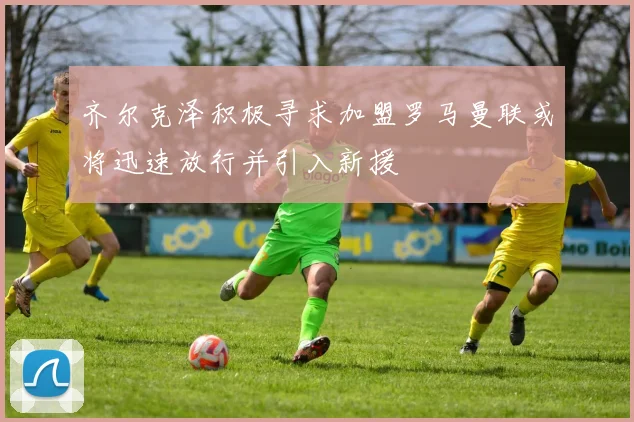 齐尔克泽积极寻求加盟罗马曼联或将迅速放行并引入新援