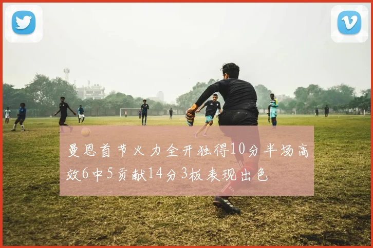 曼恩首节火力全开独得10分半场高效6中5贡献14分3板表现出色