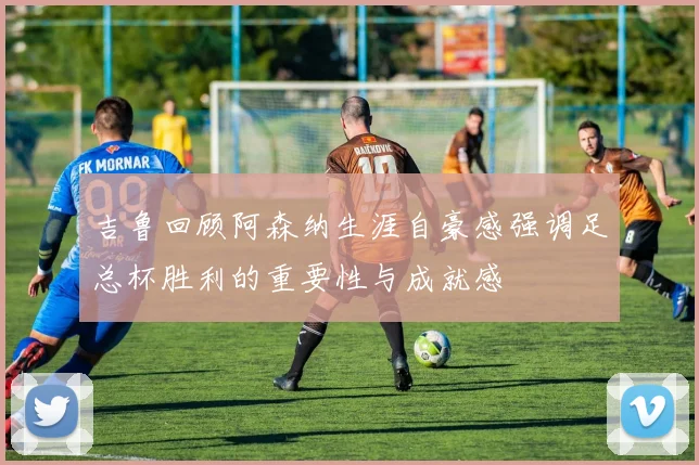 吉鲁回顾阿森纳生涯自豪感强调足总杯胜利的重要性与成就感