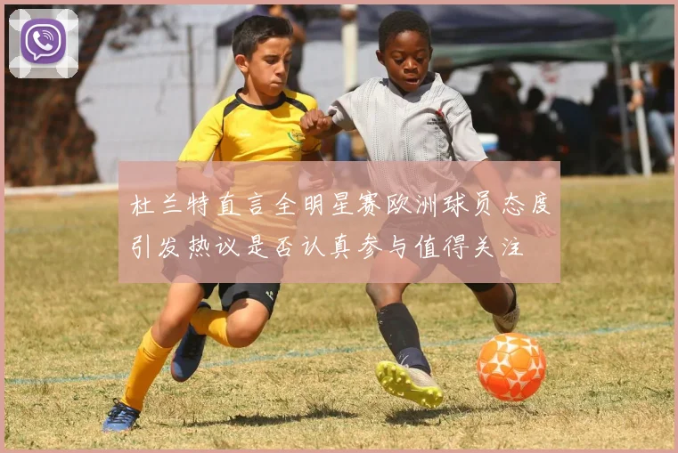 杜兰特直言全明星赛欧洲球员态度引发热议是否认真参与值得关注