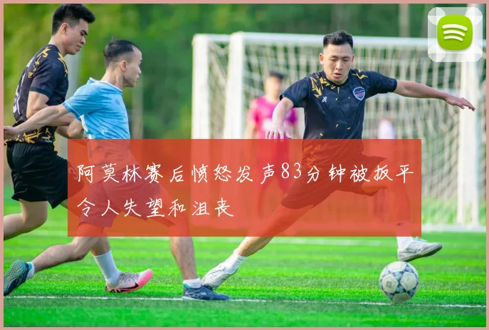 阿莫林赛后愤怒发声83分钟被扳平令人失望和沮丧