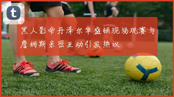 黑人影帝丹泽尔华盛顿现场观赛与詹姆斯亲密互动引发热议